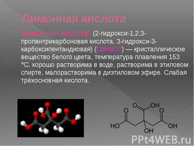 Лимонная кислота Лимо нная кислота (2-гидрокси-1,2,3-пропантрикарбоновая кислота, 3-гидрокси-3-карбоксипентандиовая) (C6H8O7) — кристаллическое вещество белого цвета, температура плавления 153 °C, хорошо растворима в воде, растворима в этиловом спир…