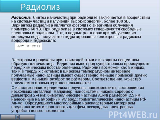 Радиолиз. Синтез наночастиц при радиолизе заключается в воздействии на систему частиц и излучений высоких энергий, более 100 эВ. Вариантом радиолиза является фотолиз с энергиями облучения примерно 60 эВ. При радиолизе в системах генерируются свободн…