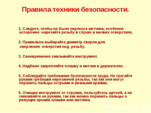 Правила техники безопасности. 1. Следите, чтобы не было перекоса метчика, особенно осторожно нарезайте резьбу в глухих и мелких отверстиях. 2. Правильно выбирайте диаметр сверла для сверления отверстия под резьбу. 3. Своевременно смазывайте инструме…