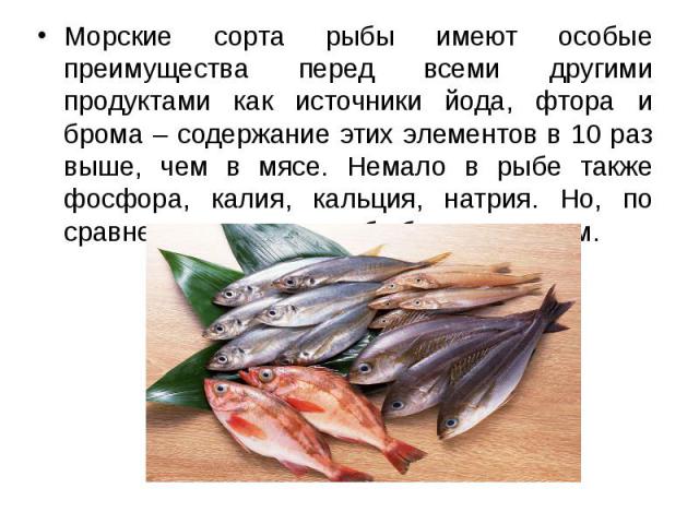 Морские сорта рыбы имеют особые преимущества перед всеми другими продуктами как источники йода, фтора и брома – содержание этих элементов в 10 раз выше, чем в мясе. Немало в рыбе также фосфора, калия, кальция, натрия. Но, по сравнению с мясом, рыба …