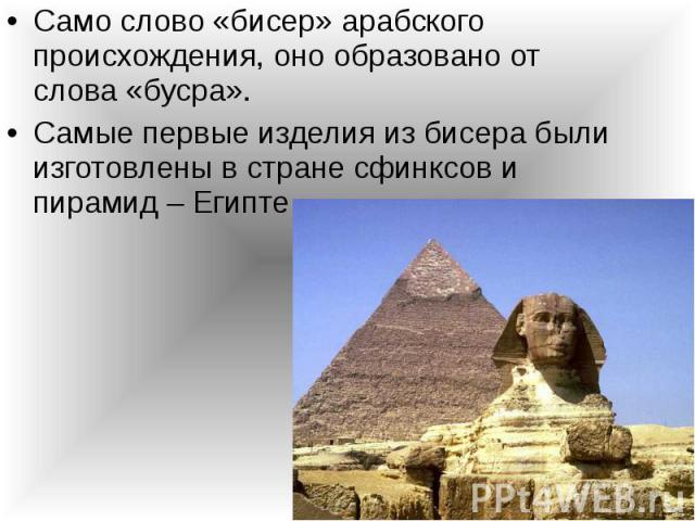 Само слово «бисер» арабского происхождения, оно образовано от слова «бусра». Само слово «бисер» арабского происхождения, оно образовано от слова «бусра». Самые первые изделия из бисера были изготовлены в стране сфинксов и пирамид – Египте