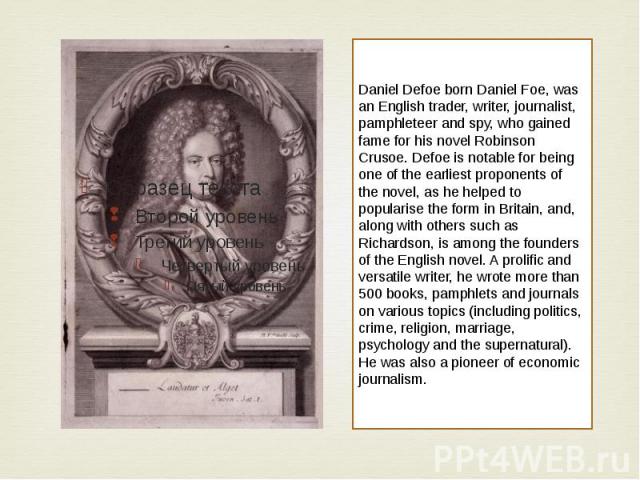 Daniel Defoe born Daniel Foe, was an English trader, writer, journalist, pamphleteer and spy, who gained fame for his novel Robinson Crusoe. Defoe is notable for being one of the earliest proponents of the novel, as he helped to popularise the form …