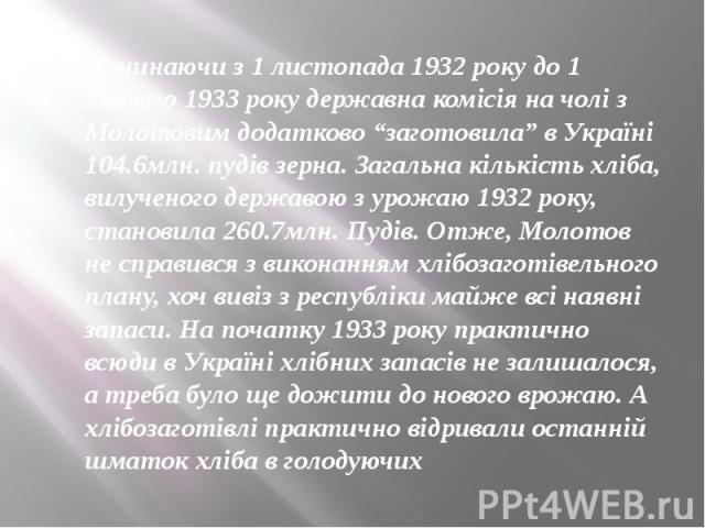 Починаючи з 1 листопада 1932 року до 1 лютого 1933 року державна комiсiя на чолi з Молотовим додатково “заготовила” в Українi 104.6млн. пудiв зерна. Загальна кiлькiсть хлiба, вилученого державою з урожаю 1932 року, становила 260.7млн. Пудiв. Отже, М…