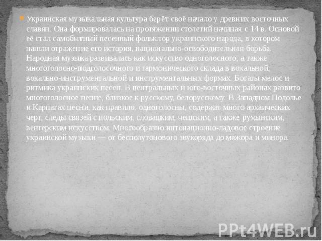 Украинская музыкальная культура берёт своё начало у древних восточных славян. Она формировалась на протяжении столетий начиная с 14 в. Основой её стал самобытный песенный фольклор украинского народа, в котором нашли отражение его история, национальн…