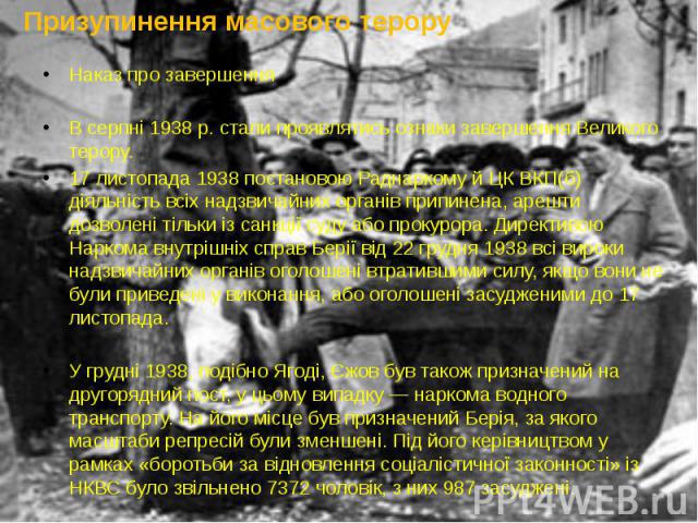 Призупинення масового терору Наказ про завершення В серпні 1938 р. стали проявлятись ознаки завершення Великого терору. 17 листопада 1938 постановою Раднаркому й ЦК ВКП(б) діяльність всіх надзвичайних органів припинена, арешти дозволені тільки із са…