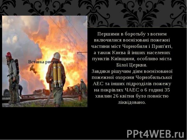 Першими в боротьбу з вогнем включилися воєнізовані пожежні частини міст Чорнобиля і Прип'яті, а також Києва й інших населених пунктів Київщини, особливо міста Білої Церкви. Першими в боротьбу з вогнем включилися воєнізовані пожежні частини міст Чорн…