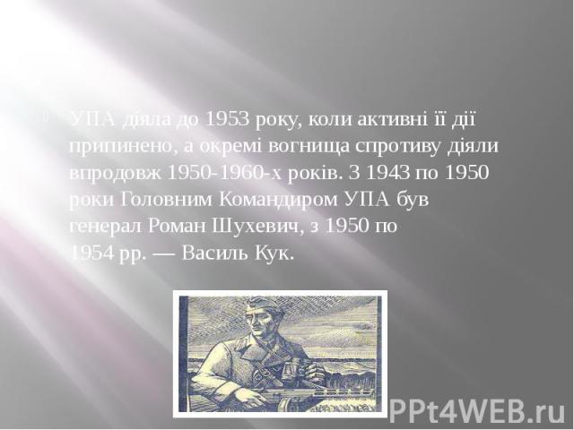 УПА діяла до 1953 року, коли активні її дії припинено, а окремі вогнища спротиву діяли впродовж 1950-1960-х років. З 1943 по 1950 роки Головним Командиром УПА був генерал Роман Шухевич, з 1950 по 1954 рр. — Василь Кук.