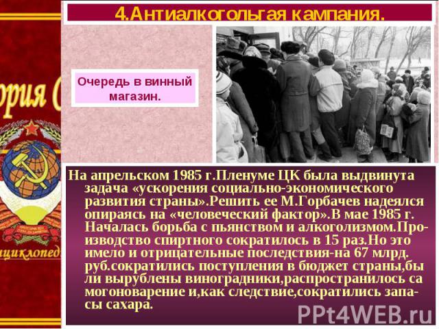 На апрельском 1985 г.Пленуме ЦК была выдвинута задача «ускорения социально-экономического развития страны».Решить ее М.Горбачев надеялся опираясь на «человеческий фактор».В мае 1985 г. Началась борьба с пьянством и алкоголизмом.Про-изводство спиртно…