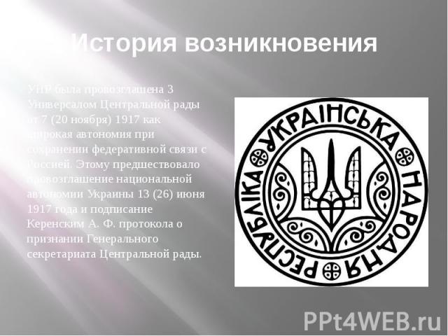 История возникновения УНР была провозглашена 3 Универсалом Центральной рады от 7 (20 ноября) 1917 как широкая автономия при сохранении федеративной связи с Россией. Этому предшествовало провозглашение национальной автономии Украины 13 (26) июня 1917…