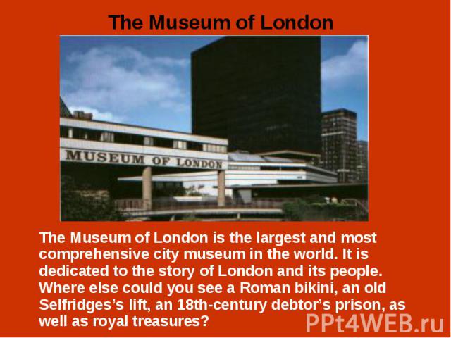 The Museum of London is the largest and most comprehensive city museum in the world. It is dedicated to the story of London and its people. Where else could you see a Roman bikini, an old Selfridges’s lift, an 18th-century debtor’s prison, as well a…