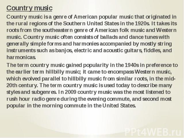 Country music Country music Country music is a genre of American popular music that originated in the rural regions of the Southern United States in the 1920s. It takes its roots from the southeastern genre of American folk music and Western music. …
