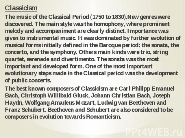 Classicism Classicism The music of the Classical Period (1750 to 1830).New genres were discovered. The main style was the homophony, where prominent melody and accompaniment are clearly distinct. Importance was given to instrumental music. It was do…