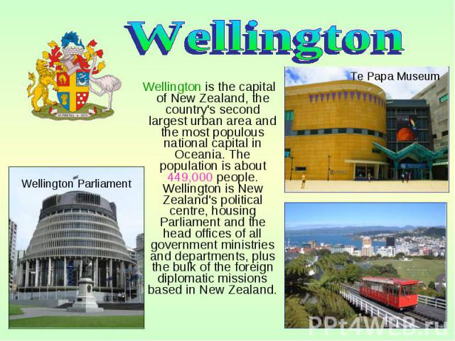 Wellington is the capital of New Zealand, the country's second largest urban area and the most populous national capital in Oceania. The population is about 449,000 people. Wellington is New Zealand's political centre, housing Parliament and the hea…