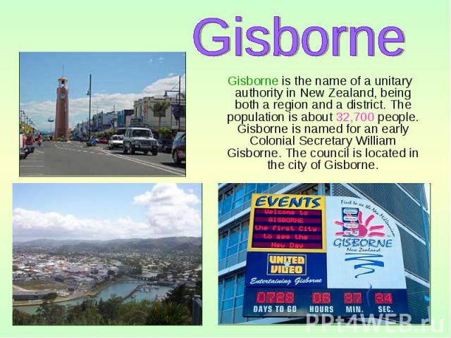 Gisborne is the name of a unitary authority in New Zealand, being both a region and a district. The population is about 32,700 people. Gisborne is named for an early Colonial Secretary William Gisborne. The council is located in the city of Gisborne…