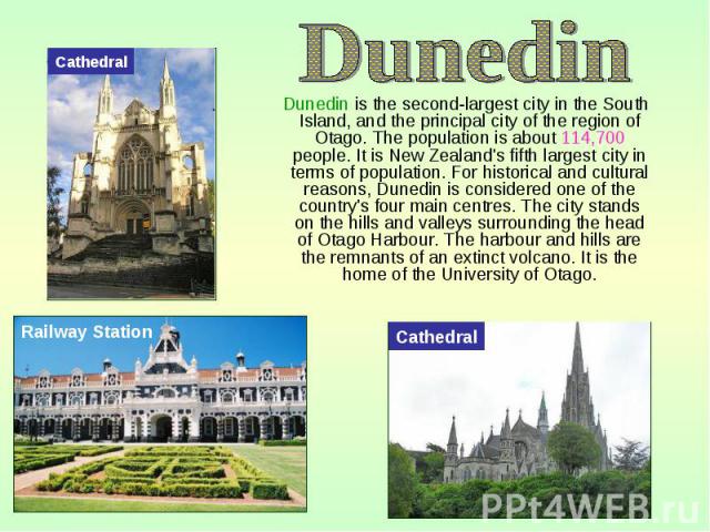 Dunedin is the second-largest city in the South Island, and the principal city of the region of Otago. The population is about 114,700 people. It is New Zealand's fifth largest city in terms of population. For historical and cultural reasons, Dunedi…