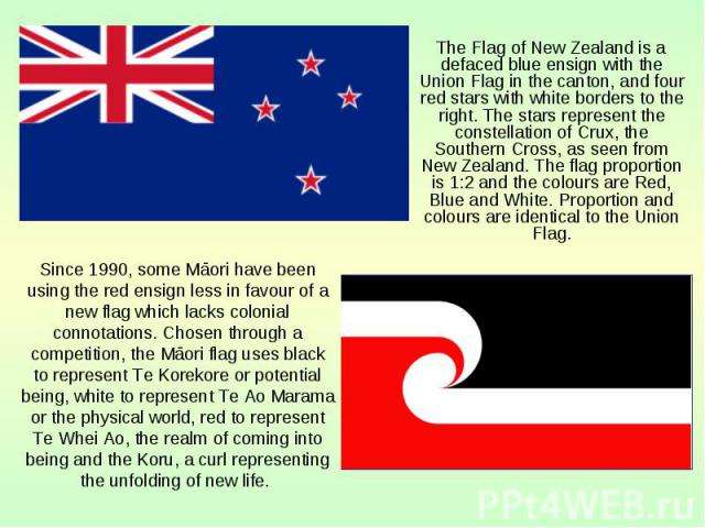 The Flag of New Zealand is a defaced blue ensign with the Union Flag in the canton, and four red stars with white borders to the right. The stars represent the constellation of Crux, the Southern Cross, as seen from New Zealand. The flag proportion …