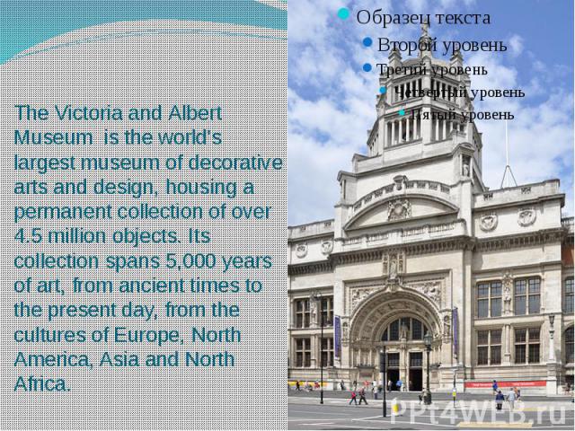 The Victoria and Albert Museum  is the world's largest museum of decorative arts and design, housing a permanent collection of over 4.5 million objects. Its collection spans 5,000 years of art, from ancient times to the present day, from t…
