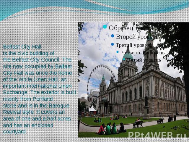Belfast City Hall is the civic building of the Belfast City Council. The site now occupied by Belfast City Hall was once the home of the White Linen Hall, an important international Linen Exchange. The exterior is built mainly from Portlan…