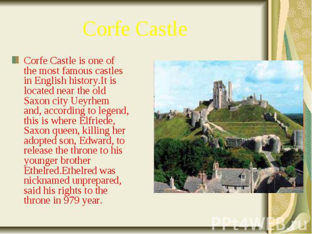 Corfe Castle Corfe Castle is one of the most famous castles in English history.It is located near the old Saxon city Ueyrhem and, according to legend, this is where Elfriede, Saxon queen, killing her adopted son, Edward, to release the throne to his…