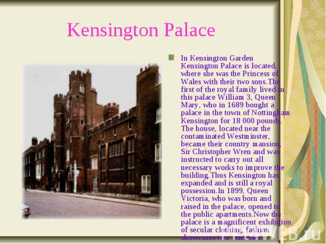 Kensington Palace In Kensington Garden Kensington Palace is located, where she was the Princess of Wales with their two sons.The first of the royal family lived in this palace William 3, Queen Mary, who in 1689 bought a palace in the town of Notting…