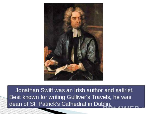 Jonathan Swift was an Irish author and satirist. Best known for writing Gulliver's Travels, he was dean of St. Patrick's Cathedral in Dublin. Jonathan Swift was an Irish author and satirist. Best known for writing Gulliver's Travels, he was dean of …