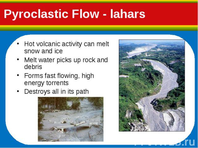 Hot volcanic activity can melt snow and ice Hot volcanic activity can melt snow and ice Melt water picks up rock and debris Forms fast flowing, high energy torrents Destroys all in its path