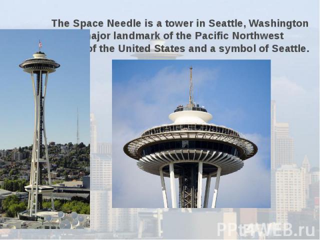 The Space Needle is a tower in Seattle, Washington and a major landmark of the Pacific Northwest region of the United States and a symbol of Seattle.