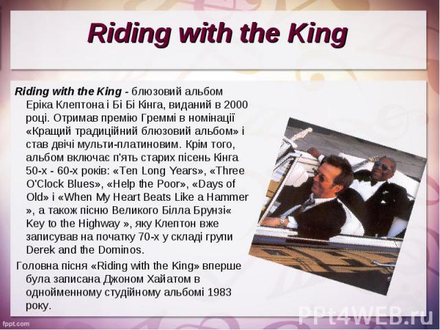 Riding with the King - блюзовий альбом Еріка Клептона і Бі Бі Кінга, виданий в 2000 році. Отримав премію Греммі в номінації «Кращий традиційний блюзовий альбом» і став двічі мульти-платиновим. Крім того, альбом включає п'ять старих пісень Кінга 50-х…