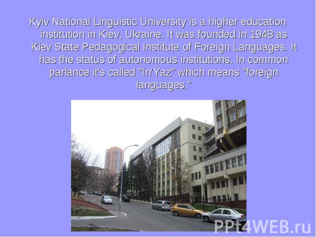Kyiv National Linguistic University is a higher education institution in Kiev, Ukraine. It was founded in 1948 as Kiev State Pedagogical Institute of Foreign Languages. It has the status of autonomous institutions. In common parlance it's called &qu…