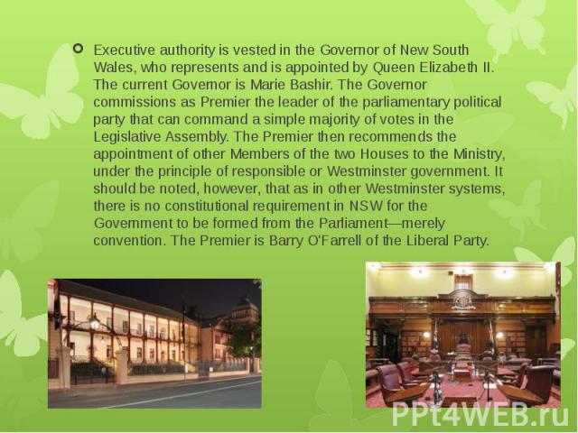 Executive authority is vested in the Governor of New South Wales, who represents and is appointed by Queen Elizabeth II. The current Governor is Marie Bashir. The Governor commissions as Premier the leader of the parliamentary political party that c…