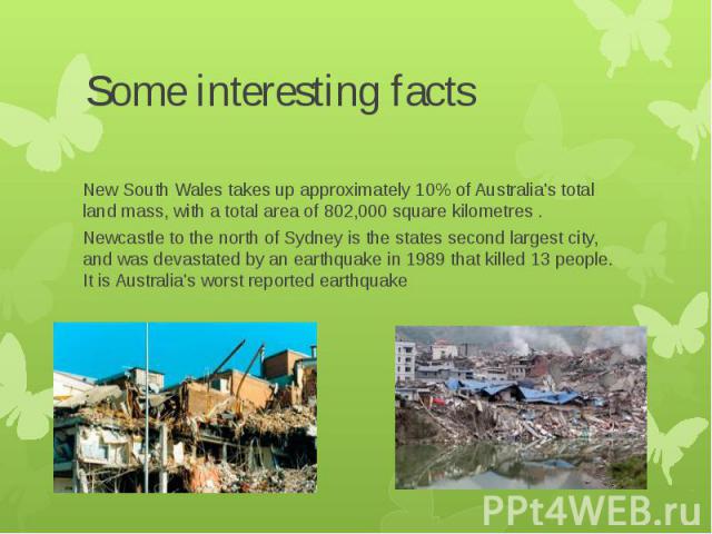 Some interesting facts New South Wales takes up approximately 10% of Australia's total land mass, with a total area of 802,000 square kilometres . Newcastle to the north of Sydney is the states second largest city, and was devastated by an earthquak…