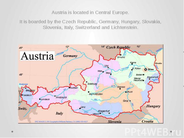 Austria is located in Central Europe. Austria is located in Central Europe. It is boarded by the Czech Republic, Germany, Hungary, Slovakia, Slovenia, Italy, Switzerland and Lichtenstein.