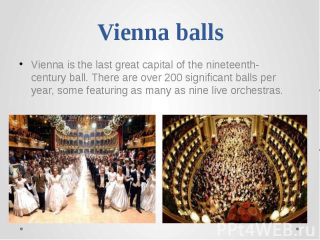 Vienna balls Vienna is the last great capital of the nineteenth-century ball. There are over 200 significant balls per year, some featuring as many as nine live orchestras.