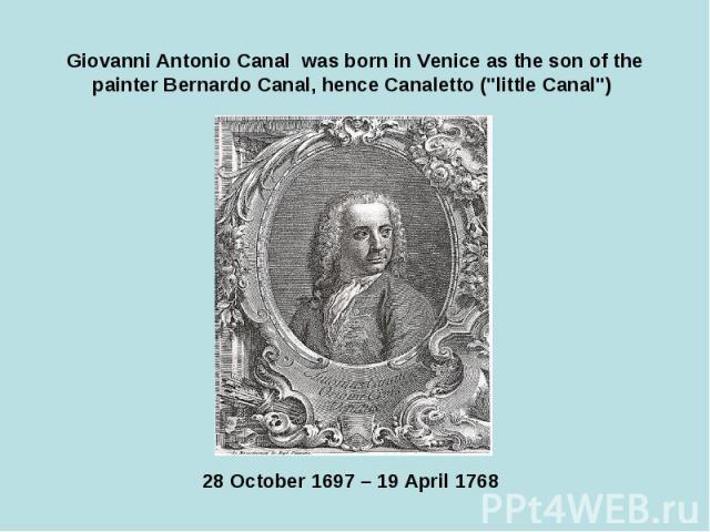 Giovanni Antonio Canal was born in Venice as the son of the painter Bernardo Canal, hence Canaletto ("little Canal") 28 October 1697 – 19 April 1768