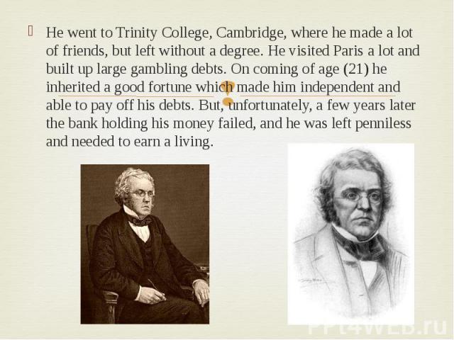 He went to Trinity College, Cambridge, where he made a lot of friends, but left without a degree. He visited Paris a lot and built up large gambling debts. On coming of age (21) he inherited a good fortune which made him independent and able to pay …