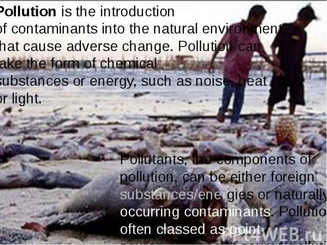 Pollution is the introduction of contaminants into the natural environment that cause adverse change. Pollution can take the form of chemical substances or energy, such as noise, heat or light.  Pollution is t…