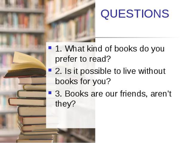 QUESTIONS 1. What kind of books do you prefer to read? 2. Is it possible to live without books for you? 3. Books are our friends, aren't they?