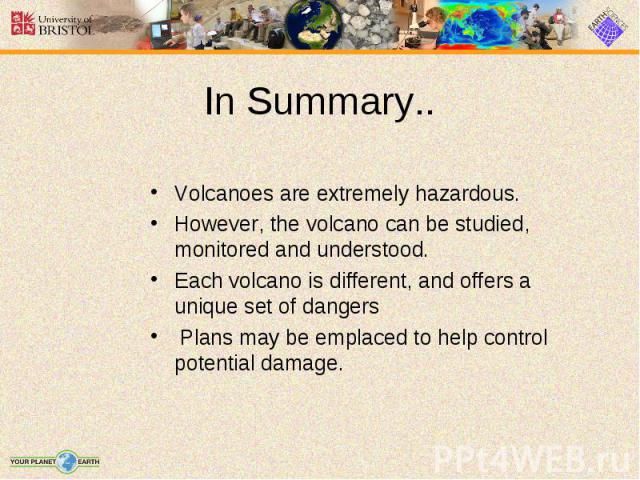 Volcanoes are extremely hazardous. Volcanoes are extremely hazardous. However, the volcano can be studied, monitored and understood. Each volcano is different, and offers a unique set of dangers Plans may be emplaced to help control potential damage.