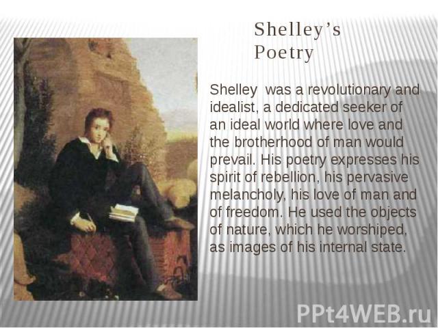 Shelley’s Poetry Shelley was a revolutionary and idealist, a dedicated seeker of an ideal world where love and the brotherhood of man would prevail. His poetry expresses his spirit of rebellion, his pervasive melancholy, his love of man and of freed…