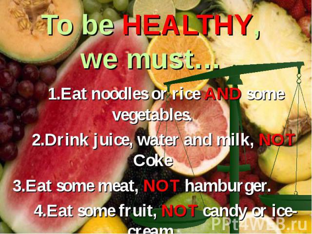 To be HEALTHY, we must… 1.Eat noodles or rice AND some vegetables. 2.Drink juice, water and milk, NOT Coke 3.Eat some meat, NOT hamburger. 4.Eat some fruit, NOT candy or ice-cream.