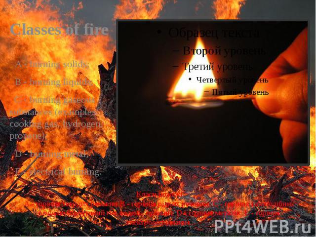 Класи пожежі A - горіння твердих речовин;B - горіння рідких речовин; C - горіння газоподібних речовин (побутовий газ, водень, пропан); D - горіння металів; E - горіння електрообладнання. Classes of fire   A - burning solids;   B - burning …
