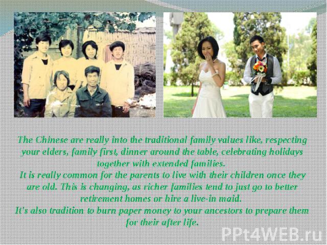 The Chinese are really into the traditional family values like, respecting your elders, family first, dinner around the table, celebrating holidays together with extended families.  It is really common for the parents to live with their childre…
