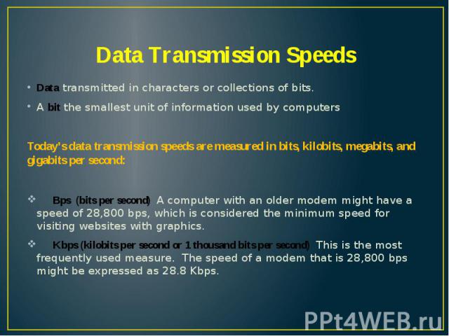 Data Transmission Speeds Data transmitted in characters or collections of bits. A bit the smallest unit of information used by computers Today’s data transmission speeds are measured in bits, kilobits, megabits, and gigabits per second: Bps (bits pe…