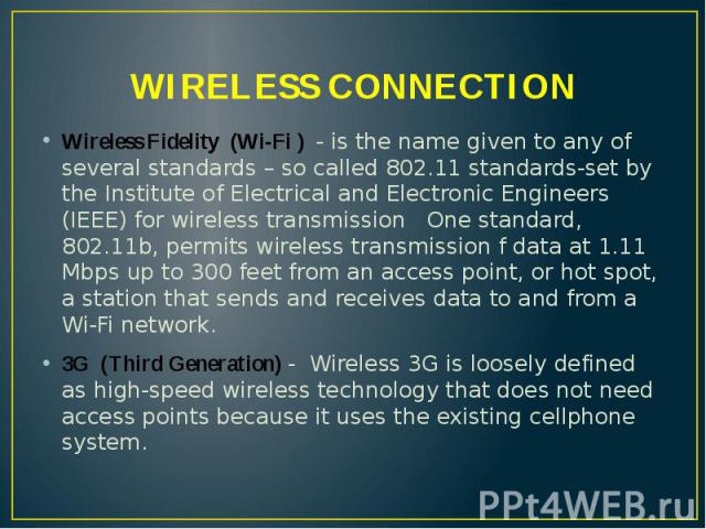 WIRELESS CONNECTION Wireless Fidelity (Wi-Fi ) - is the name given to any of several standards – so called 802.11 standards-set by the Institute of Electrical and Electronic Engineers (IEEE) for wireless transmission One standard, 802.11b, permits w…
