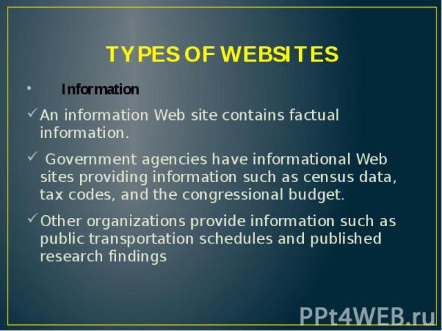 TYPES OF WEBSITES Information An information Web site contains factual information. Government agencies have informational Web sites providing information such as census data, tax codes, and the congressional budget. Other organizations provide info…