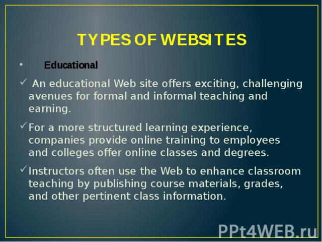 TYPES OF WEBSITES Educational An educational Web site offers exciting, challenging avenues for formal and informal teaching and earning. For a more structured learning experience, companies provide online training to employees and colleges offer onl…