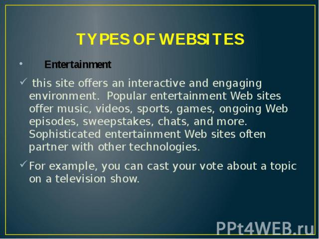 TYPES OF WEBSITES Entertainment this site offers an interactive and engaging environment. Popular entertainment Web sites offer music, videos, sports, games, ongoing Web episodes, sweepstakes, chats, and more. Sophisticated entertainment Web sites o…