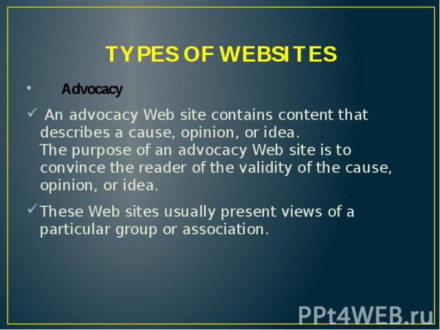 TYPES OF WEBSITES Advocacy An advocacy Web site contains content that describes a cause, opinion, or idea. The purpose of an advocacy Web site is to convince the reader of the validity of the cause, opinion, or idea. These Web sites usually present …