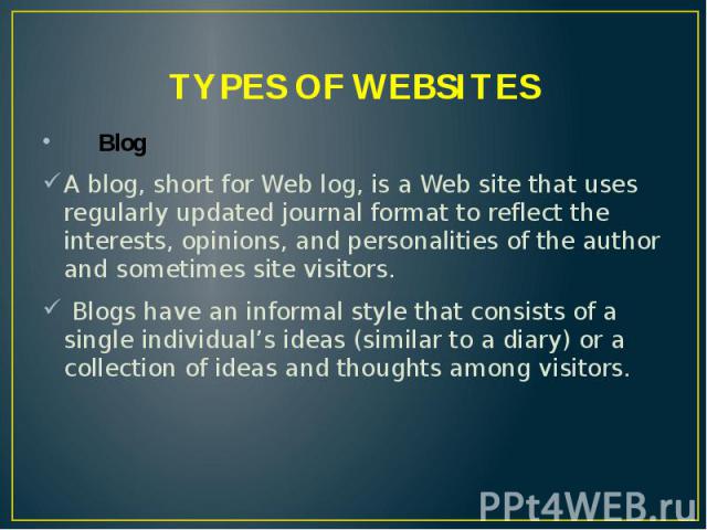 TYPES OF WEBSITES Blog A blog, short for Web log, is a Web site that uses regularly updated journal format to reflect the interests, opinions, and personalities of the author and sometimes site visitors. Blogs have an informal style that consists of…