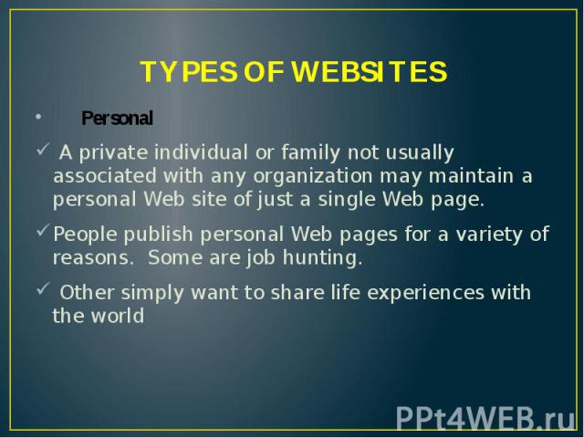 TYPES OF WEBSITES Personal A private individual or family not usually associated with any organization may maintain a personal Web site of just a single Web page. People publish personal Web pages for a variety of reasons. Some are job hunting. Othe…